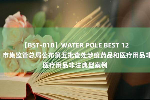 【BST-010】WATER POLE BEST 12GALs 8時間 市集监管总局公布第五批查处涉疫药品和医疗用品非法典型案例