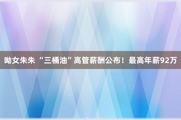 呦女朱朱 “三桶油”高管薪酬公布！最高年薪92万