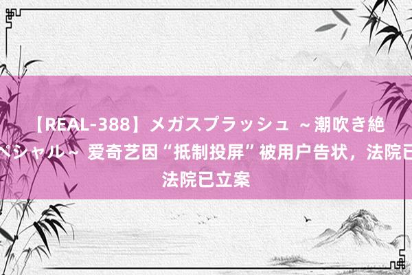 【REAL-388】メガスプラッシュ ～潮吹き絶頂スペシャル～ 爱奇艺因“抵制投屏”被用户告状，法院已立案