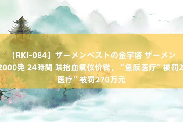 【RKI-084】ザーメンベストの金字塔 ザーメン大好き2000発 24時間 哄抬血氧仪价钱，“鱼跃医疗”被罚270万元