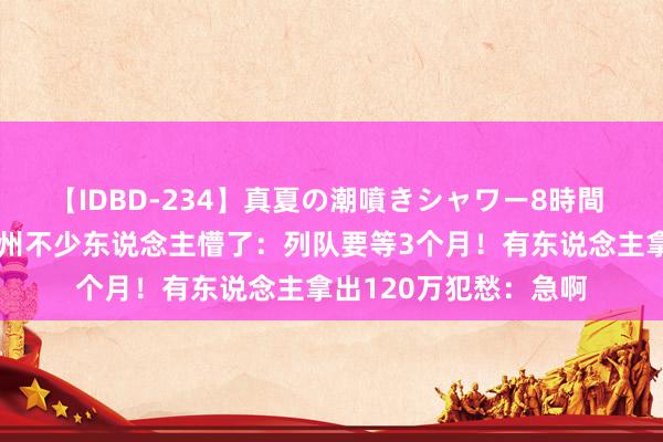 【IDBD-234】真夏の潮噴きシャワー8時間 东说念主数猛增！杭州不少东说念主懵了：列队要等3个月！有东说念主拿出120万犯愁：急啊