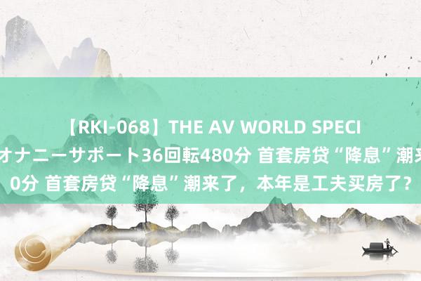 【RKI-068】THE AV WORLD SPECIAL あなただけに 最高のオナニーサポート36回転480分 首套房贷“降息”潮来了，本年是工夫买房了？