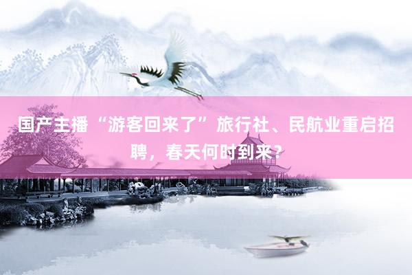 国产主播 “游客回来了” 旅行社、民航业重启招聘，春天何时到来？