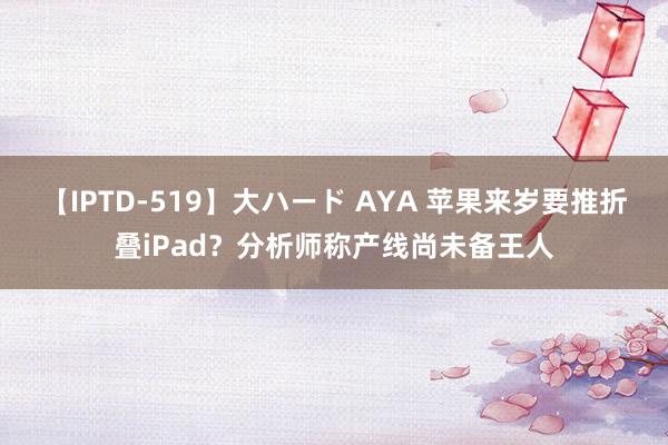 【IPTD-519】大ハード AYA 苹果来岁要推折叠iPad？分析师称产线尚未备王人