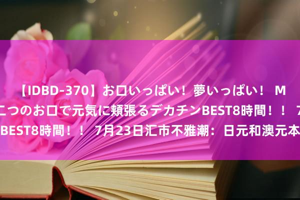 【IDBD-370】お口いっぱい！夢いっぱい！ MEGAマラ S級美女達が二つのお口で元気に頬張るデカチンBEST8時間！！ 7月23日汇市不雅潮：日元和澳元本事分析