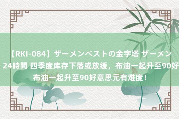 【RKI-084】ザーメンベストの金字塔 ザーメン大好き2000発 24時間 四季度库存下落或放缓，布油一起升至90好意思元有难度！