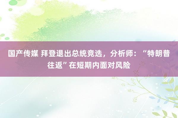 国产传媒 拜登退出总统竞选，分析师：“特朗普往返”在短期内面对风险