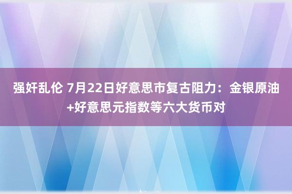 强奸乱伦 7月22日好意思市复古阻力：金银原油+好意思元指数等六大货币对