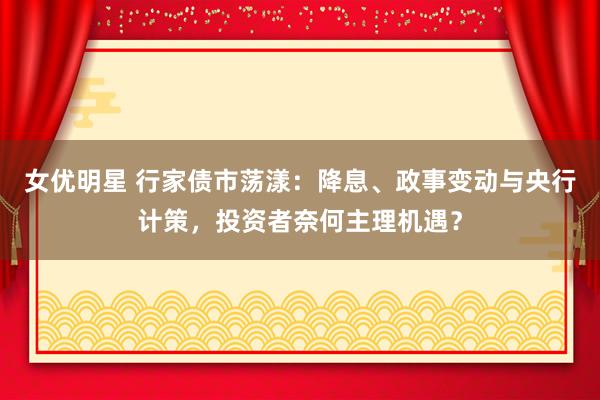 女优明星 行家债市荡漾：降息、政事变动与央行计策，投资者奈何主理机遇？