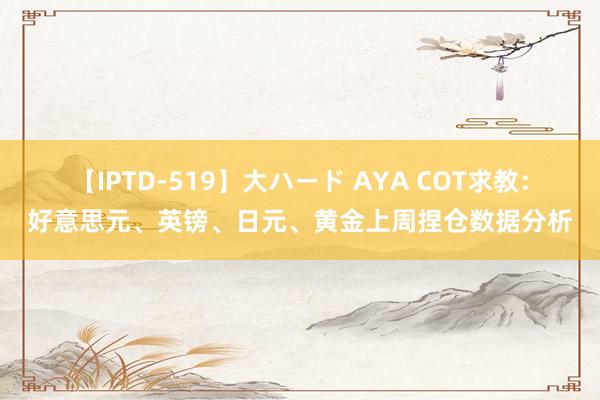 【IPTD-519】大ハード AYA COT求教：好意思元、英镑、日元、黄金上周捏仓数据分析