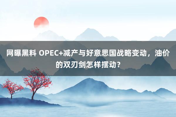 网曝黑料 OPEC+减产与好意思国战略变动，油价的双刃剑怎样摆动？