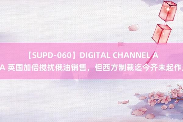 【SUPD-060】DIGITAL CHANNEL AYA 英国加倍搅扰俄油销售，但西方制裁迄今齐未起作用