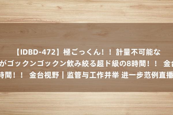 【IDBD-472】極ごっくん！！計量不可能な爆量ザーメンをS級女優がゴックンゴックン飲み絞る超ド級の8時間！！ 金台视野｜监管与工作并举 进一步范例直播带货食物销售