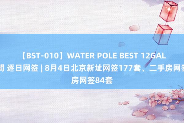 【BST-010】WATER POLE BEST 12GALs 8時間 逐日网签 | 8月4日北京新址网签177套、二手房网签84套