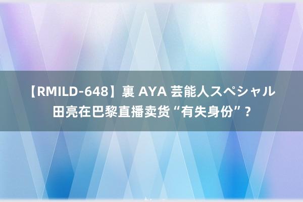 【RMILD-648】裏 AYA 芸能人スペシャル 田亮在巴黎直播卖货“有失身份”？