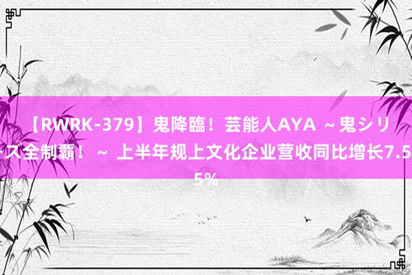 【RWRK-379】鬼降臨！芸能人AYA ～鬼シリーズ全制覇！～ 上半年规上文化企业营收同比增长7.5%