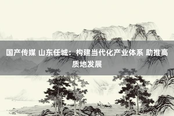 国产传媒 山东任城：构建当代化产业体系 助推高质地发展