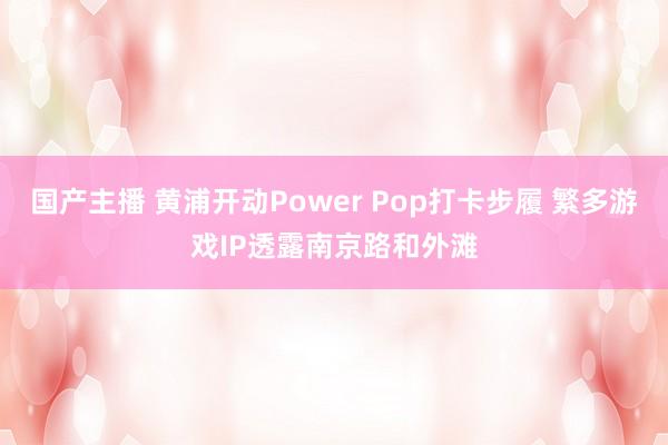 国产主播 黄浦开动Power Pop打卡步履 繁多游戏IP透露南京路和外滩