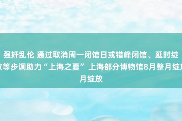 强奸乱伦 通过取消周一闭馆日或错峰闭馆、延时绽放等步调助力“上海之夏” 上海部分博物馆8月整月绽放