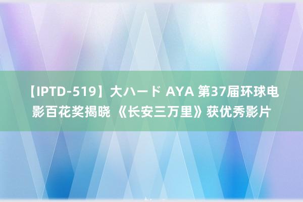 【IPTD-519】大ハード AYA 第37届环球电影百花奖揭晓 《长安三万里》获优秀影片