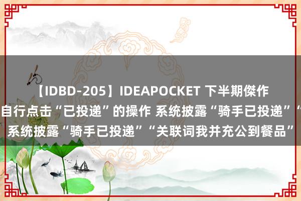 【IDBD-205】IDEAPOCKET 下半期傑作集2009 平台应表率骑手自行点击“已投递”的操作 系统披露“骑手已投递”“关联词我并充公到餐品”