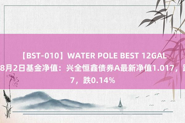 【BST-010】WATER POLE BEST 12GALs 8時間 8月2日基金净值：兴全恒鑫债券A最新净值1.017，跌0.14%