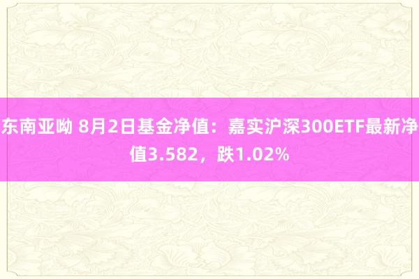 东南亚呦 8月2日基金净值：嘉实沪深300ETF最新净值3.582，跌1.02%