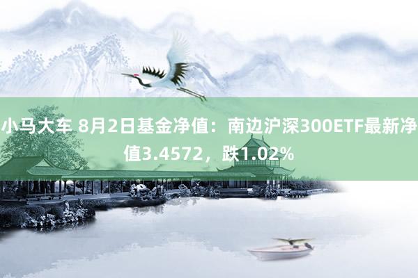 小马大车 8月2日基金净值：南边沪深300ETF最新净值3.4572，跌1.02%