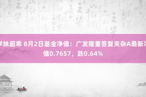 学妹超乖 8月2日基金净值：广发隆重答复夹杂A最新净值0.7657，跌0.64%