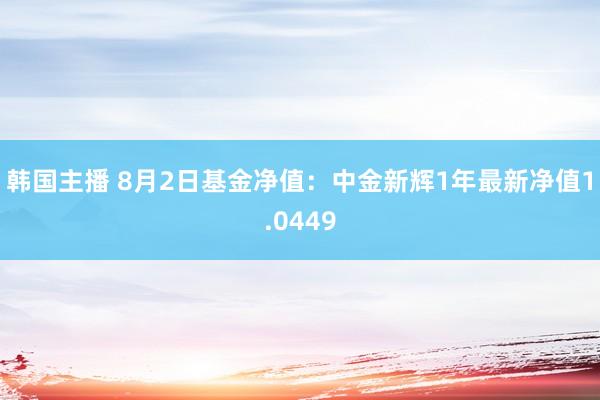 韩国主播 8月2日基金净值：中金新辉1年最新净值1.0449