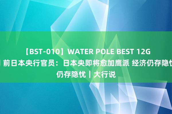 【BST-010】WATER POLE BEST 12GALs 8時間 前日本央行官员：日本央即将愈加鹰派 经济仍存隐忧｜大行说