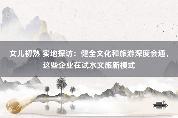 女儿初熟 实地探访：健全文化和旅游深度会通，这些企业在试水文旅新模式