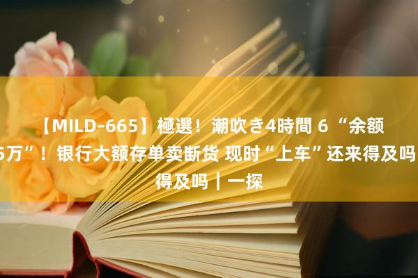 【MILD-665】極選！潮吹き4時間 6 “余额仅剩15万”！银行大额存单卖断货 现时“上车”还来得及吗｜一探