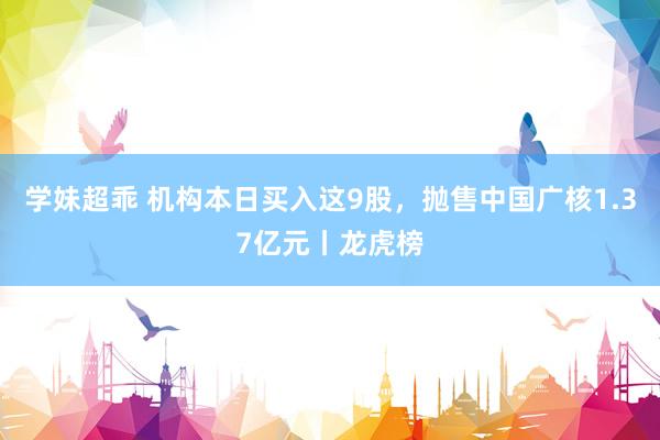 学妹超乖 机构本日买入这9股，抛售中国广核1.37亿元丨龙虎榜