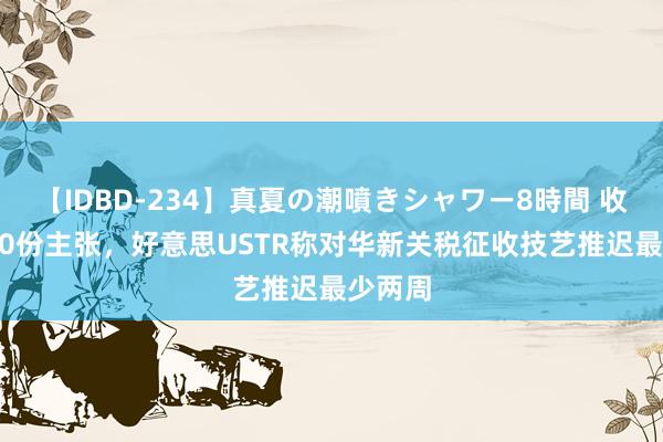 【IDBD-234】真夏の潮噴きシャワー8時間 收到1100份主张，好意思USTR称对华新关税征收技艺推迟最少两周