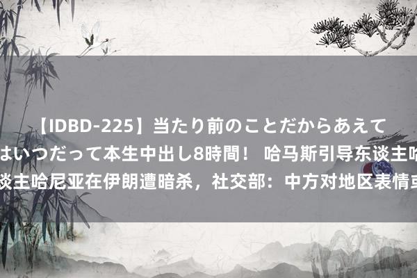 【IDBD-225】当たり前のことだからあえて言わなかったけど…IPはいつだって本生中出し8時間！ 哈马斯引导东谈主哈尼亚在伊朗遭暗杀，社交部：中方对地区表情或进一步摇荡深感忧虑