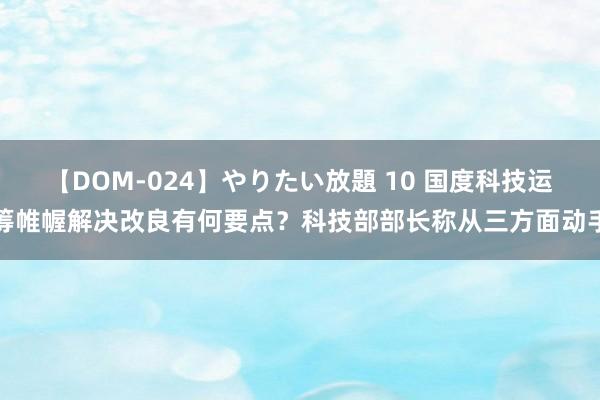 【DOM-024】やりたい放題 10 国度科技运筹帷幄解决改良有何要点？科技部部长称从三方面动手