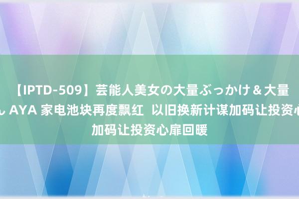 【IPTD-509】芸能人美女の大量ぶっかけ＆大量ごっくん AYA 家电池块再度飘红  以旧换新计谋加码让投资心扉回暖