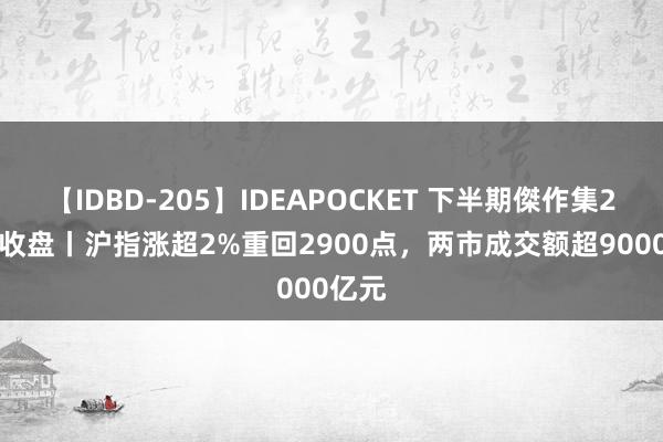 【IDBD-205】IDEAPOCKET 下半期傑作集2009 收盘丨沪指涨超2%重回2900点，两市成交额超9000亿元