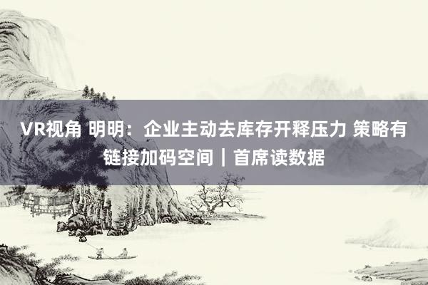 VR视角 明明：企业主动去库存开释压力 策略有链接加码空间｜首席读数据