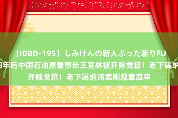 【IDBD-195】しみけんの新人ぶった斬りFUCK 6本番 退休四年后中国石油原董事长王宜林被开除党籍！老下属纳贿案刚规章庭审