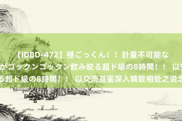 【IDBD-472】極ごっくん！！計量不可能な爆量ザーメンをS級女優がゴックンゴックン飲み絞る超ド級の8時間！！ 以交流互鉴深入精致相处之说念