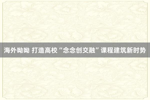 海外呦呦 打造高校“念念创交融”课程建筑新时势