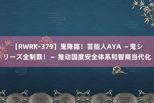 【RWRK-379】鬼降臨！芸能人AYA ～鬼シリーズ全制覇！～ 推动国度安全体系和智商当代化