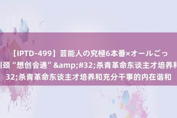 【IPTD-499】芸能人の究極6本番×オールごっくん AYA 以新理念引颈“想创会通”&#32;杀青革命东谈主才培养和充分干事的内在谐和