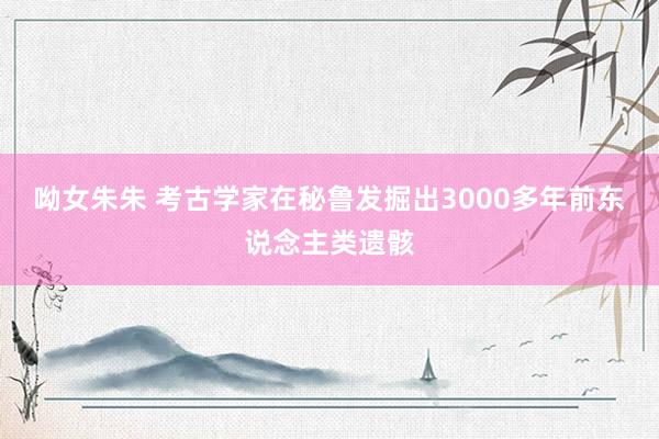 呦女朱朱 考古学家在秘鲁发掘出3000多年前东说念主类遗骸