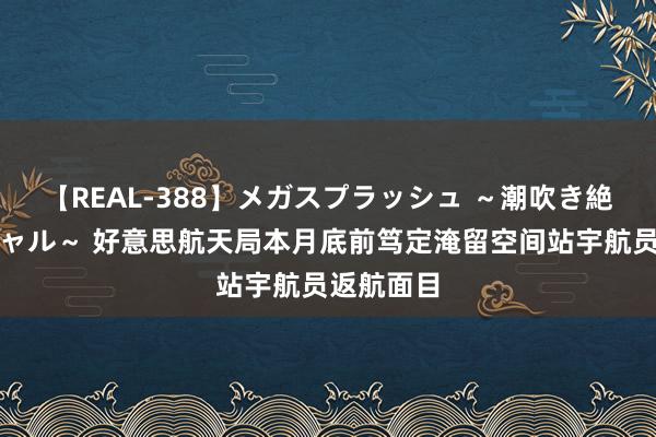 【REAL-388】メガスプラッシュ ～潮吹き絶頂スペシャル～ 好意思航天局本月底前笃定淹留空间站宇航员返航面目