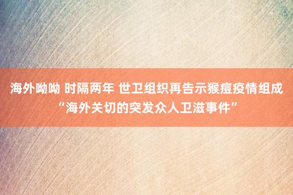 海外呦呦 时隔两年 世卫组织再告示猴痘疫情组成“海外关切的突发众人卫滋事件”