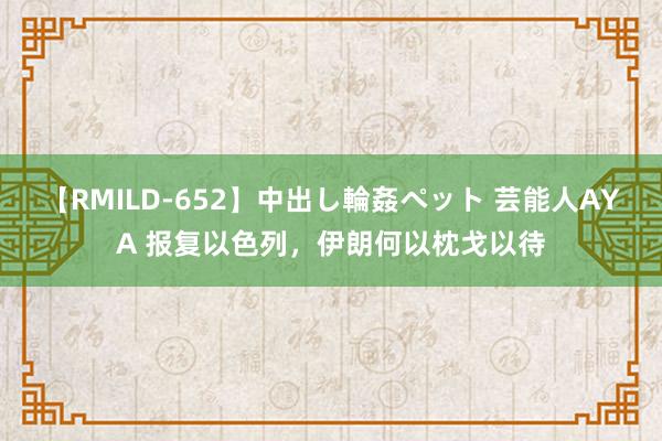 【RMILD-652】中出し輪姦ペット 芸能人AYA 报复以色列，伊朗何以枕戈以待