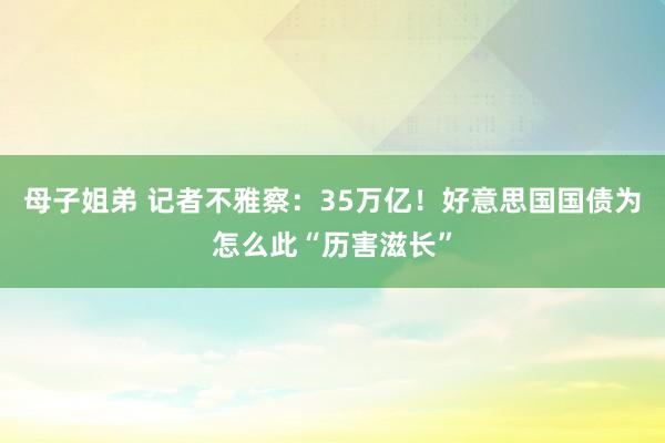 母子姐弟 记者不雅察：35万亿！好意思国国债为怎么此“历害滋长”